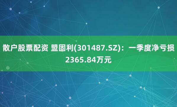 散户股票配资 盟固利(301487.SZ)：一季度净亏损2365.84万元