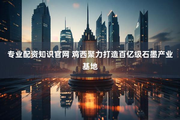 专业配资知识官网 鸡西聚力打造百亿级石墨产业基地